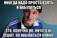 иногда надо просто взять и набухаться это, конечно же, ничего не решит, но набухаться нужно.