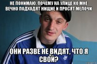 не понимаю, почему на улице ко мне вечно подходят нищие и просят мелочи они разве не видят, что я свой?