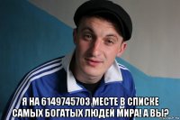  я на 6149745703 месте в списке самых богатых людей мира! а вы?