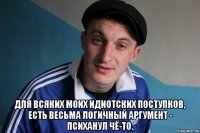  для всяких моих идиотских поступков, есть весьма логичный аргумент - психанул чё-то.