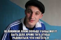  не понимаю, какие вообще у бабы могут быть дела, кроме того, чтобы радоваться, что у неё есть я