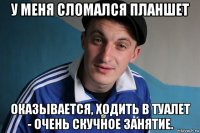 у меня сломался планшет оказывается, ходить в туалет - очень скучное занятие.