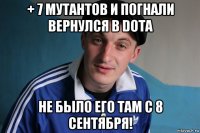 + 7 мутантов и погнали вернулся в dota не было его там с 8 сентября!