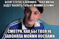 бесит статус у девушек: "твоя жизнь будет пахнуть только моими духами!" смотри, как бы твоя не завоняла моими носками