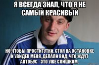 я всегда знал, что я не самый красивый но чтобы проститутки, стоя на остановке и увидев меня, делали вид, что ждут автобус - это уже слишком.