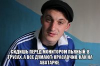  сидишь перед монитором пьяный, в трусах. а все думают, красавчик, как на аватарке.