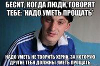 бесит, когда люди, говорят тебе: 'надо уметь прощать' надо уметь не творить херни, за которую другие тебя должны уметь прощать