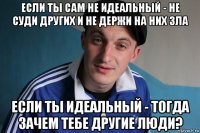 если ты сам не идеальный - не суди других и не держи на них зла если ты идеальный - тогда зачем тебе другие люди?