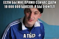 если бы мне прямо сейчас дали 10 000 000 баксов, я бы офигел а ты?