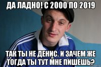 да ладно! с 2000 по 2019 так ты не денис. и зачем же тогда ты тут мне пишешь?