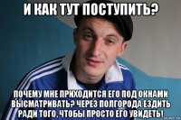 и как тут поступить? почему мне приходится его под окнами высматривать? через полгорода ездить ради того, чтобы просто его увидеть!