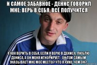 и самое забавное - денис говорил мне: верь в себя, всё получится а как верить в себя, если я верю в дениса, люблю дениса, а он меня игнорирует - он тем самым указывает мне моё место? что я хуже, чем он?