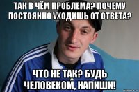 так в чём проблема? почему постоянно уходишь от ответа? что не так? будь человеком, напиши!