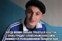  когда мужик сильно трахаться хочет,он злой,страдает словесным поносом и занимается развешиванием лапши на уши