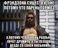 фрэндзона существует не потому что парень тормоз а потому что парень реально хочет дружить, а ты лезешь везде со своей писькой.