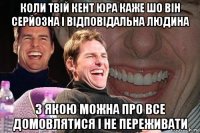 коли твій кент юра каже шо він серйозна і відповідальна людина з якою можна про все домовлятися і не переживати