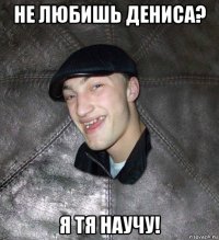 не любишь дениса? я тя научу!