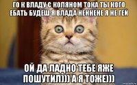 го к владу с коляном тока ты кого ебать будеш я влада неннене я не гей ой да ладно тебе яже пошутил))) а я тоже)))