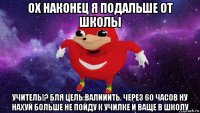 ох наконец я подальше от школы учитель!? бля цель:валииить. через 60 часов ну нахуй больше не пойду к училке и ваще в школу