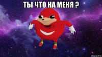 ты что на меня ? 