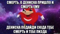 смерть, о дениска пришло и смерть ему дениска подайди сюда тебе смерть и тебе пизда