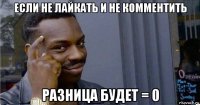 если не лайкать и не комментить разница будет = 0