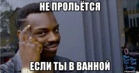 не прольётся если ты в ванной