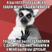 я бы хотел, чтобы меня звали женя, саша или антон тогда меня бы поздравляли с днем рождения, любили и у меня были бы друзья!