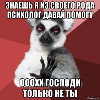 знаешь я из своего рода психолог давай помогу ооохх господи только не ты