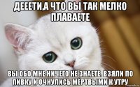 дееети,а что вы так мелко плаваете вы обо мне ничего не знаете. взяли по пивку и очнулись мёртвыми к утру