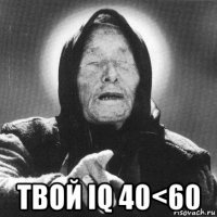  твой iq 40<60