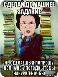 сделай домашнее задание не сделаешь я попрошу волка из у погоди чтобы накурил ночью