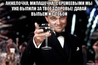 анжелочка, милашечка! с еремеевыми мы уже выпили за твоё здоровье! давай выпьем и с тобой 