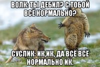 волк: ты дебил? с тобой всё нормально? суслик: ик,ик, да всё всё нормально ик.