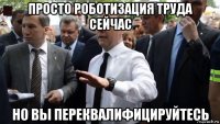 просто роботизация труда сейчас но вы переквалифицируйтесь