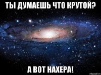 ты думаешь что крутой? а вот нахера!