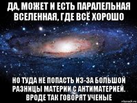 да, может и есть паралельная вселенная, где всё хорошо но туда не попасть из-за большой разницы материи с антиматерией. вроде так говорят ученые