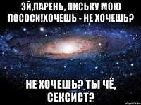 эй,парень, письку мою пососи!хочешь - не хочешь? не хочешь? ты чё, сексист?