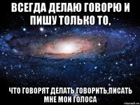 всегда делаю говорю и пишу только то, что говорят делать,говорить,писать мне мои голоса