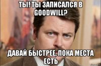 ты! ты записался в goodwill? давай быстрее, пока места есть