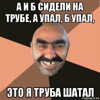 а и б сидели на трубе, а упал, б упал, это я труба шатал