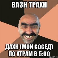 вазн трахн дахн (мой сосед) по утрам в 5:00