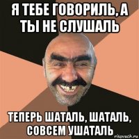 я тебе говориль, а ты не слушаль теперь шаталь, шаталь, совсем ушаталь