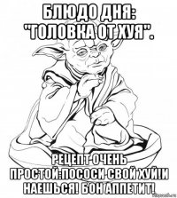 блюдо дня: "головка от хуя". рецепт очень простой:пососи свой хуй!и наешься! бон аппетит!