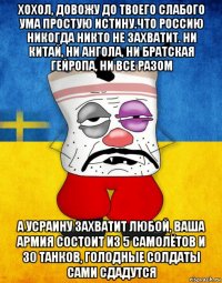 хохол, довожу до твоего слабого ума простую истину.что россию никогда никто не захватит. ни китай, ни ангола, ни братская гейропа, ни все разом а усраину захватит любой, ваша армия состоит из 5 самолётов и 30 танков, голодные солдаты сами сдадутся