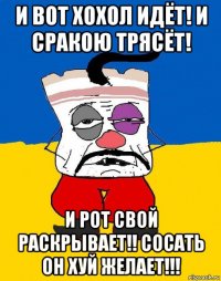 и вот хохол идёт! и сракою трясёт! и рот свой раскрывает!! сосать он хуй желает!!!