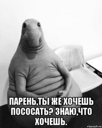  парень,ты же хочешь пососать? знаю,что хочешь.