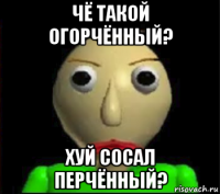 чё такой огорчённый? хуй сосал перчённый?