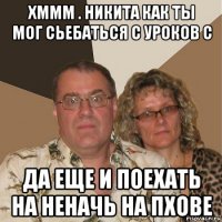 хммм . никита как ты мог сьебаться с уроков с да еще и поехать на неначь на пхове