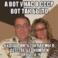 а вот у нас в ссср вот так было будешь жить так как мы в детстве, без компа и прочего.